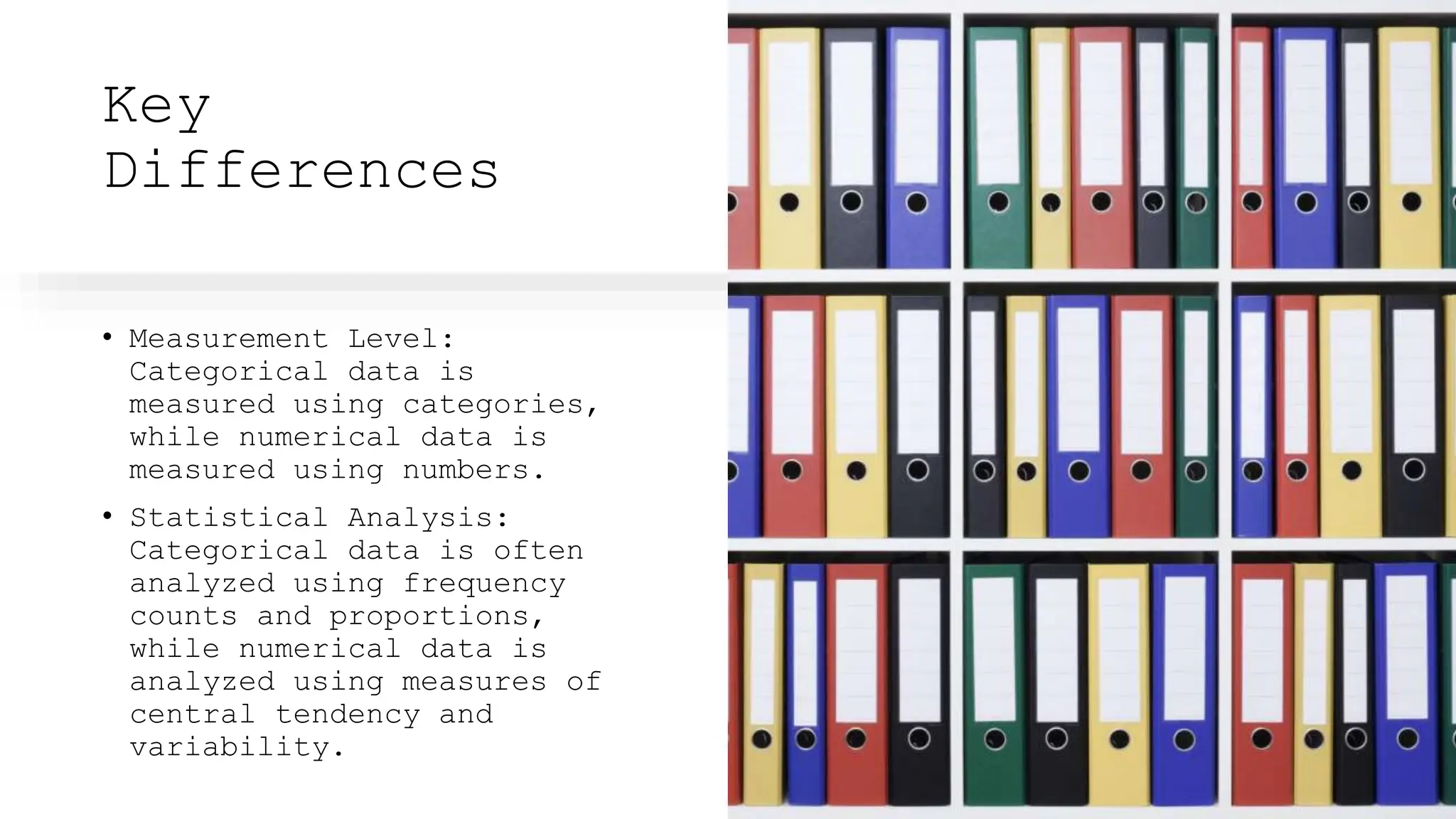 Key
Differences
• Measurement Level:
Categorical data is
measured using categories,
while numerical data is
measured using numbers.
• Statistical Analysis:
Categorical data is often
analyzed using frequency
counts and proportions,
while numerical data is
analyzed using measures of
central tendency and
variability.
 