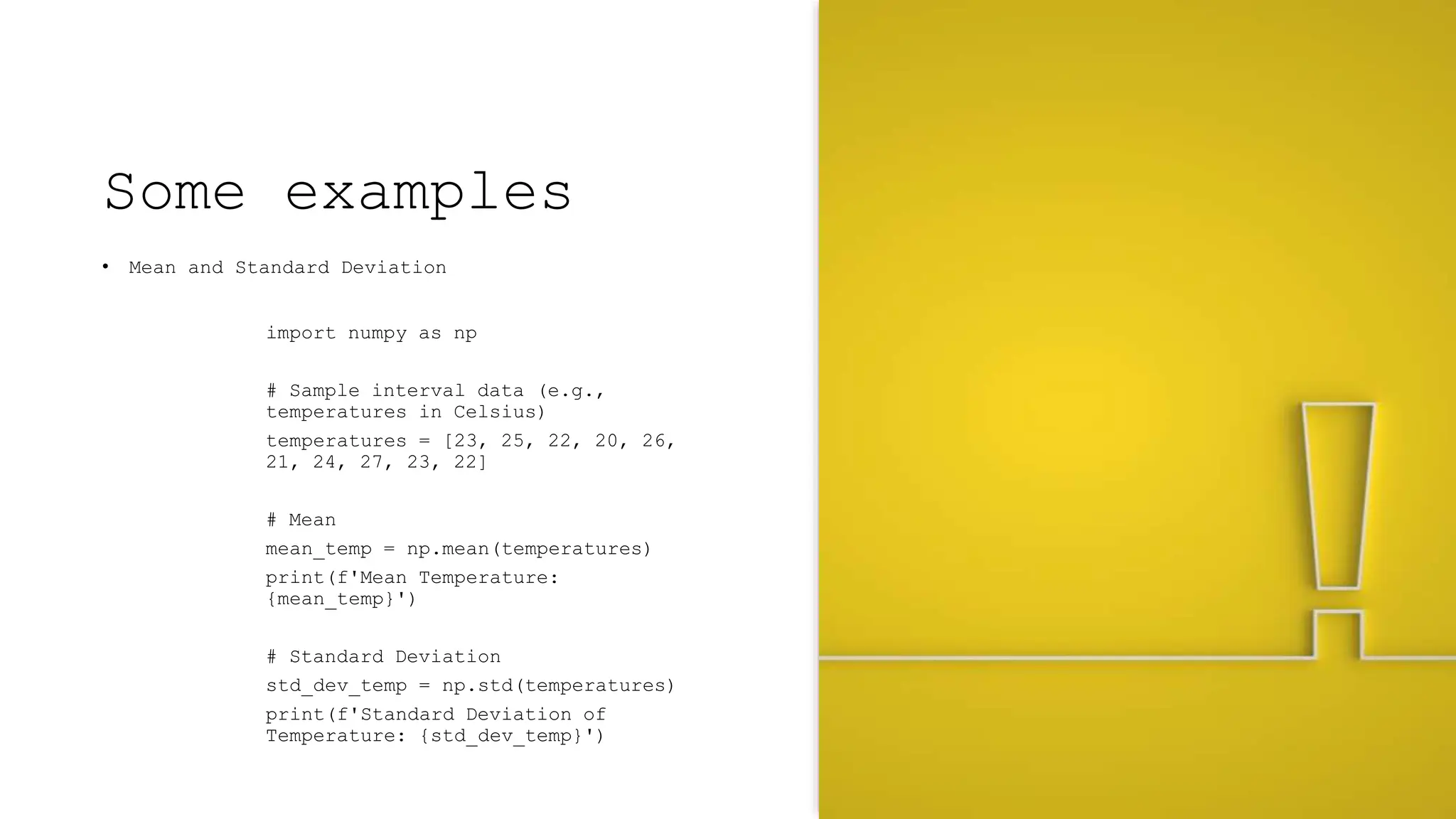 Some examples
• Mean and Standard Deviation
import numpy as np
# Sample interval data (e.g.,
temperatures in Celsius)
temperatures = [23, 25, 22, 20, 26,
21, 24, 27, 23, 22]
# Mean
mean_temp = np.mean(temperatures)
print(f'Mean Temperature:
{mean_temp}')
# Standard Deviation
std_dev_temp = np.std(temperatures)
print(f'Standard Deviation of
Temperature: {std_dev_temp}')
 