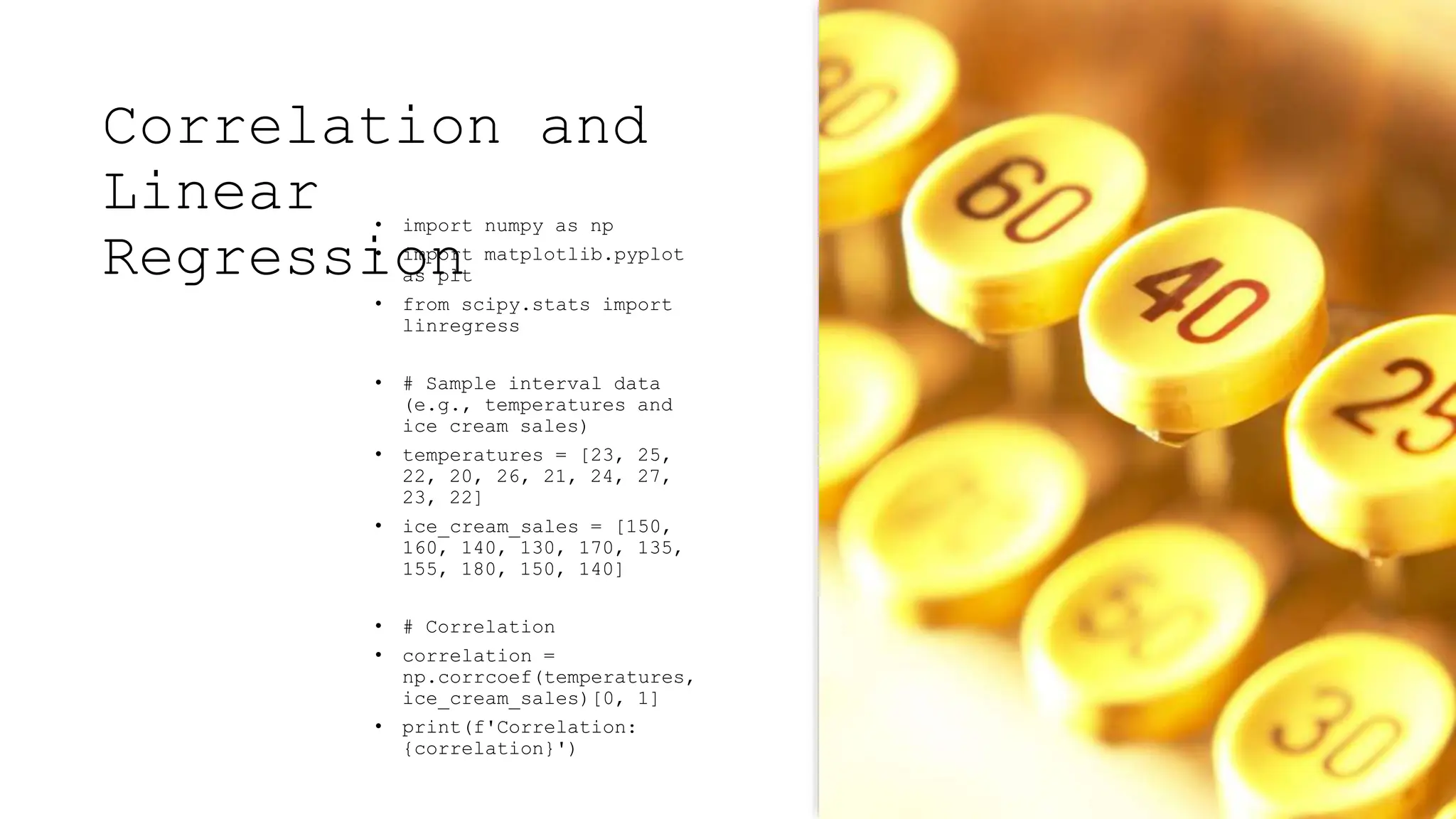 Correlation and
Linear
Regression
• import numpy as np
• import matplotlib.pyplot
as plt
• from scipy.stats import
linregress
• # Sample interval data
(e.g., temperatures and
ice cream sales)
• temperatures = [23, 25,
22, 20, 26, 21, 24, 27,
23, 22]
• ice_cream_sales = [150,
160, 140, 130, 170, 135,
155, 180, 150, 140]
• # Correlation
• correlation =
np.corrcoef(temperatures,
ice_cream_sales)[0, 1]
• print(f'Correlation:
{correlation}')
 