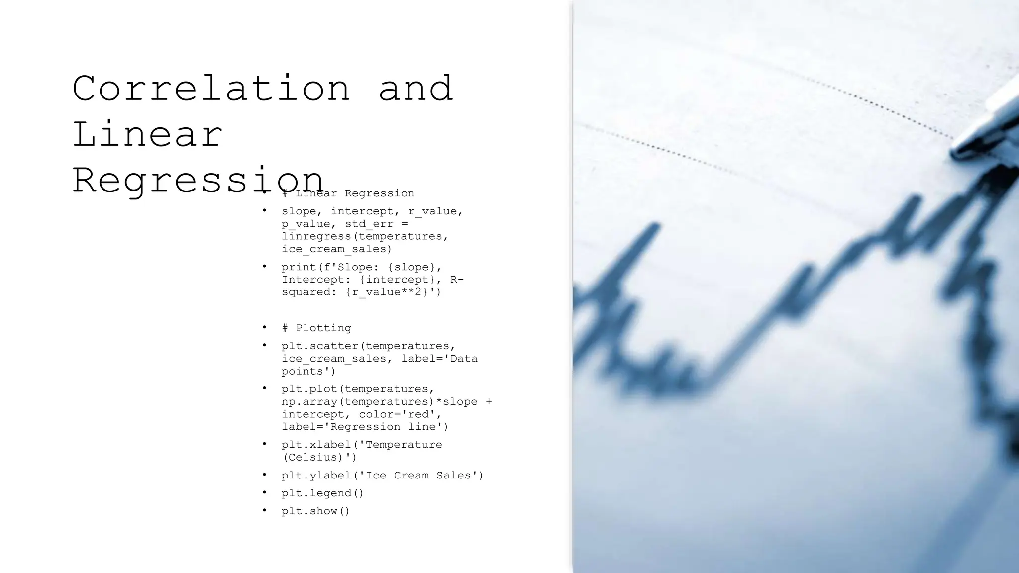 Correlation and
Linear
Regression
• # Linear Regression
• slope, intercept, r_value,
p_value, std_err =
linregress(temperatures,
ice_cream_sales)
• print(f'Slope: {slope},
Intercept: {intercept}, R-
squared: {r_value**2}')
• # Plotting
• plt.scatter(temperatures,
ice_cream_sales, label='Data
points')
• plt.plot(temperatures,
np.array(temperatures)*slope +
intercept, color='red',
label='Regression line')
• plt.xlabel('Temperature
(Celsius)')
• plt.ylabel('Ice Cream Sales')
• plt.legend()
• plt.show()
 