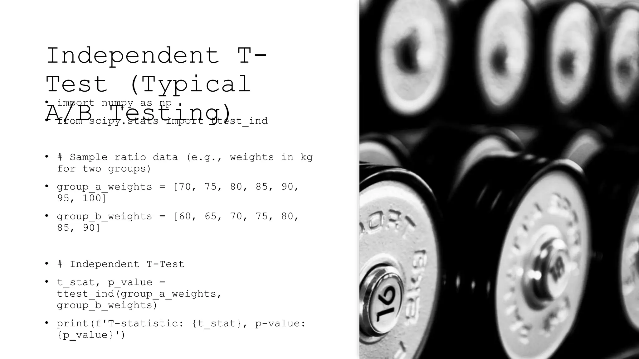Independent T-
Test (Typical
A/B Testing)
• import numpy as np
• from scipy.stats import ttest_ind
• # Sample ratio data (e.g., weights in kg
for two groups)
• group_a_weights = [70, 75, 80, 85, 90,
95, 100]
• group_b_weights = [60, 65, 70, 75, 80,
85, 90]
• # Independent T-Test
• t_stat, p_value =
ttest_ind(group_a_weights,
group_b_weights)
• print(f'T-statistic: {t_stat}, p-value:
{p_value}')
 