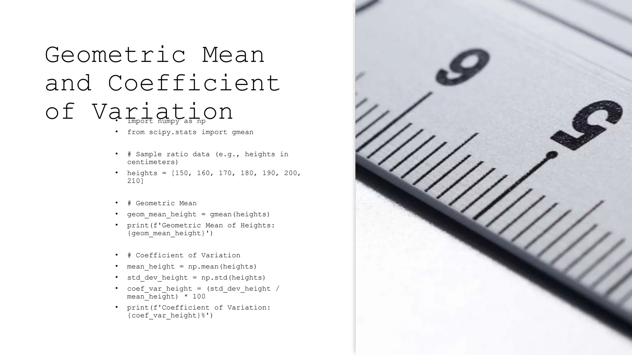 Geometric Mean
and Coefficient
of Variation
• import numpy as np
• from scipy.stats import gmean
• # Sample ratio data (e.g., heights in
centimeters)
• heights = [150, 160, 170, 180, 190, 200,
210]
• # Geometric Mean
• geom_mean_height = gmean(heights)
• print(f'Geometric Mean of Heights:
{geom_mean_height}')
• # Coefficient of Variation
• mean_height = np.mean(heights)
• std_dev_height = np.std(heights)
• coef_var_height = (std_dev_height /
mean_height) * 100
• print(f'Coefficient of Variation:
{coef_var_height}%')
 