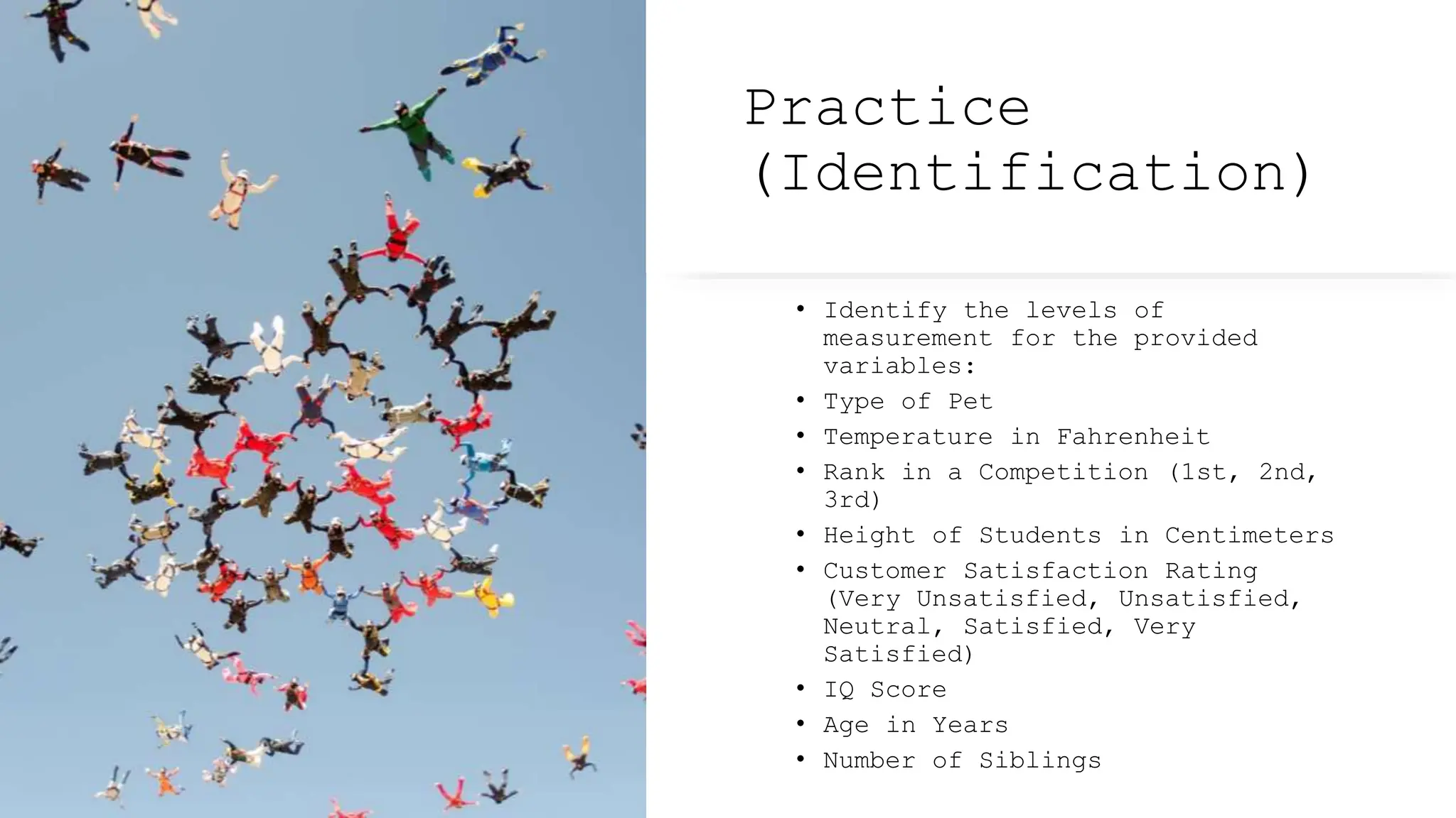 Practice
(Identification)
• Identify the levels of
measurement for the provided
variables:
• Type of Pet
• Temperature in Fahrenheit
• Rank in a Competition (1st, 2nd,
3rd)
• Height of Students in Centimeters
• Customer Satisfaction Rating
(Very Unsatisfied, Unsatisfied,
Neutral, Satisfied, Very
Satisfied)
• IQ Score
• Age in Years
• Number of Siblings
 