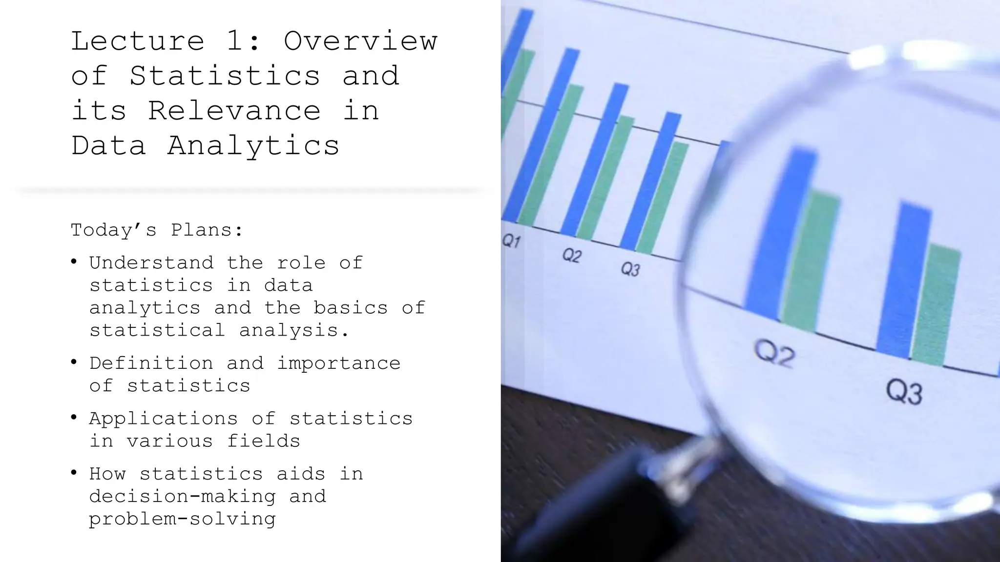 Lecture 1: Overview
of Statistics and
its Relevance in
Data Analytics
Today’s Plans:
• Understand the role of
statistics in data
analytics and the basics of
statistical analysis.
• Definition and importance
of statistics
• Applications of statistics
in various fields
• How statistics aids in
decision-making and
problem-solving
 