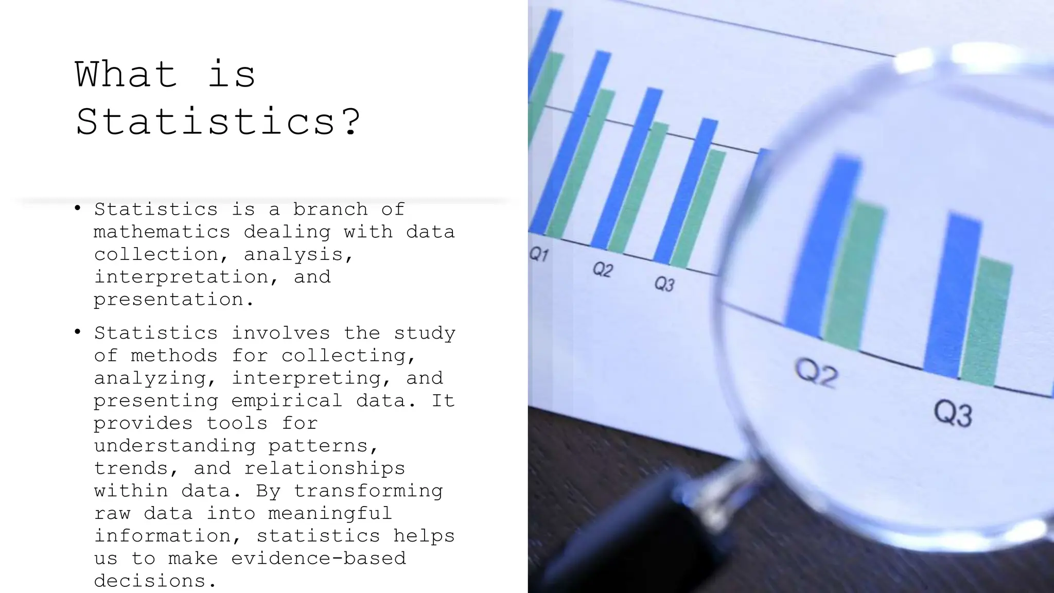 What is
Statistics?
• Statistics is a branch of
mathematics dealing with data
collection, analysis,
interpretation, and
presentation.
• Statistics involves the study
of methods for collecting,
analyzing, interpreting, and
presenting empirical data. It
provides tools for
understanding patterns,
trends, and relationships
within data. By transforming
raw data into meaningful
information, statistics helps
us to make evidence-based
decisions.
 