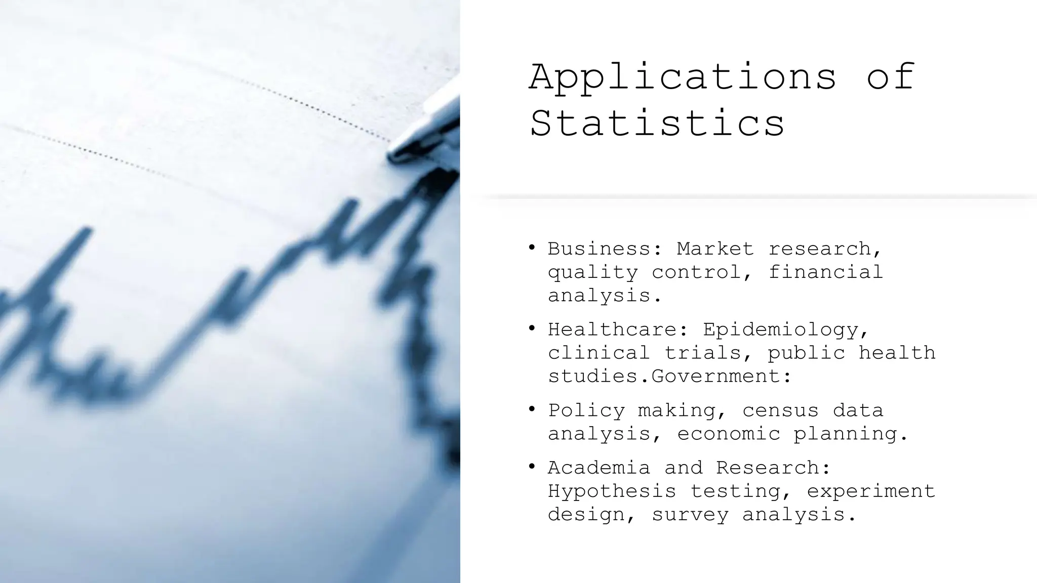 Applications of
Statistics
• Business: Market research,
quality control, financial
analysis.
• Healthcare: Epidemiology,
clinical trials, public health
studies.Government:
• Policy making, census data
analysis, economic planning.
• Academia and Research:
Hypothesis testing, experiment
design, survey analysis.
 