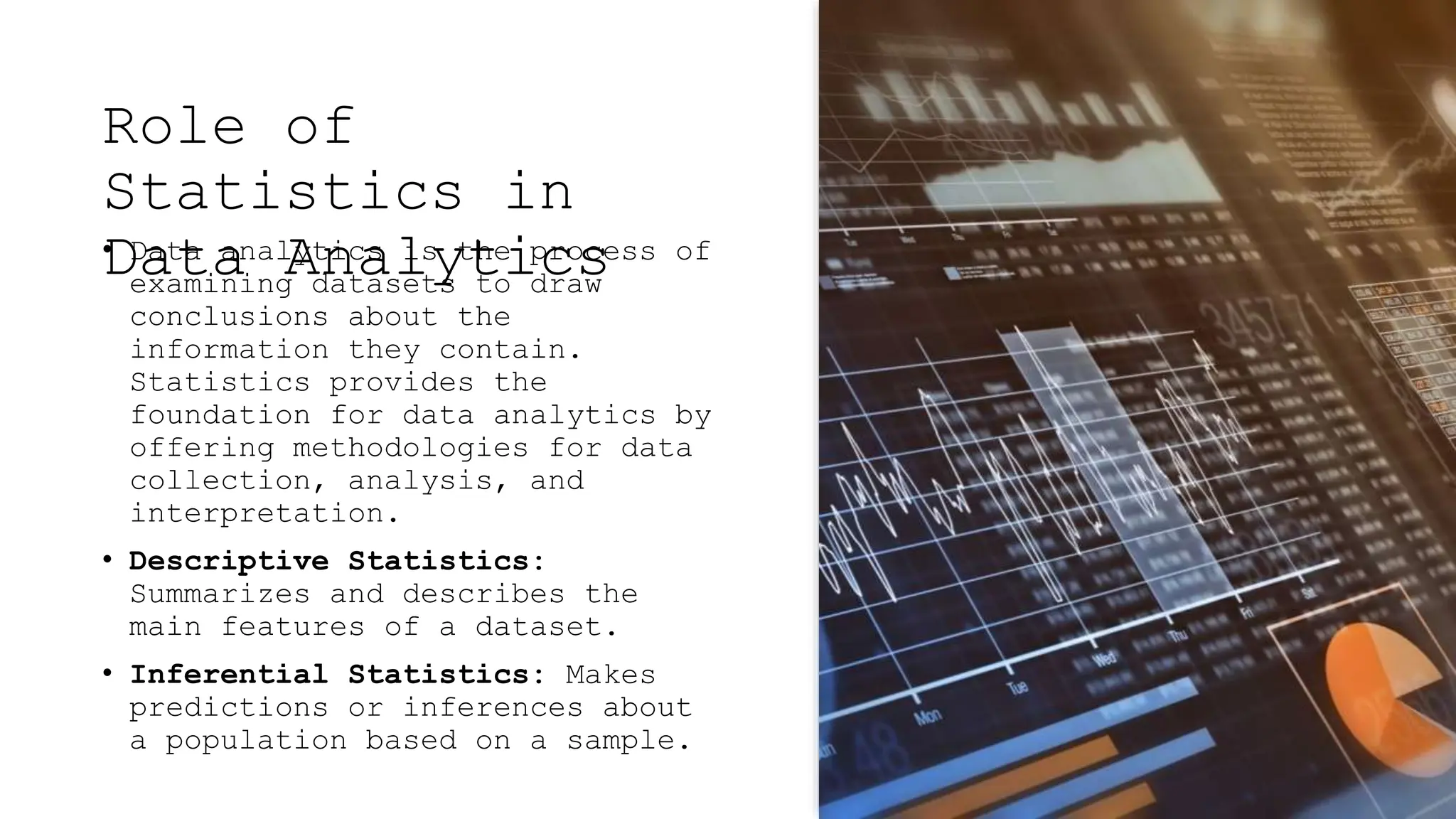 Role of
Statistics in
Data Analytics
• Data analytics is the process of
examining datasets to draw
conclusions about the
information they contain.
Statistics provides the
foundation for data analytics by
offering methodologies for data
collection, analysis, and
interpretation.
• Descriptive Statistics:
Summarizes and describes the
main features of a dataset.
• Inferential Statistics: Makes
predictions or inferences about
a population based on a sample.
 