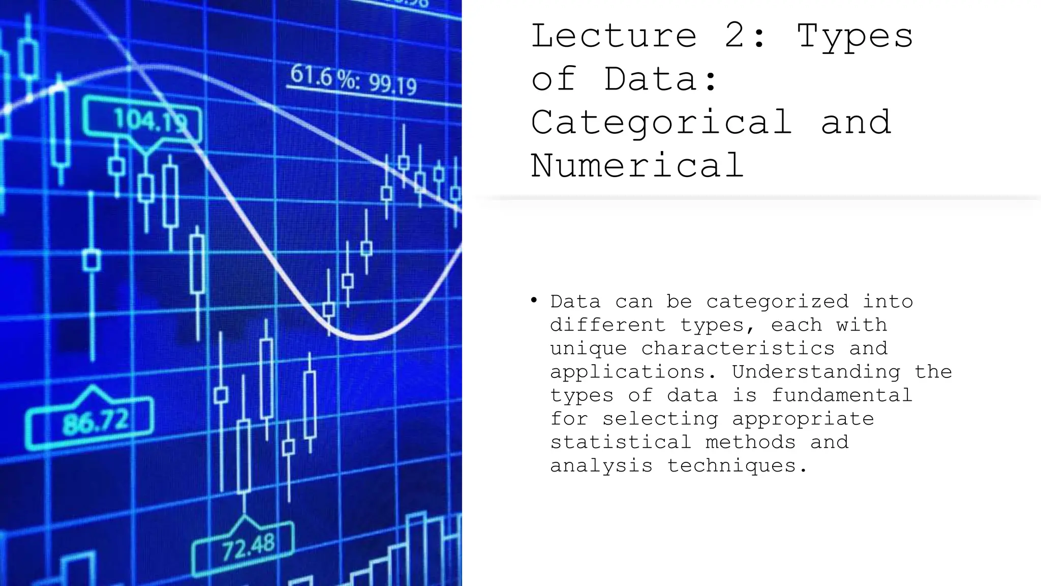 Lecture 2: Types
of Data:
Categorical and
Numerical
• Data can be categorized into
different types, each with
unique characteristics and
applications. Understanding the
types of data is fundamental
for selecting appropriate
statistical methods and
analysis techniques.
 