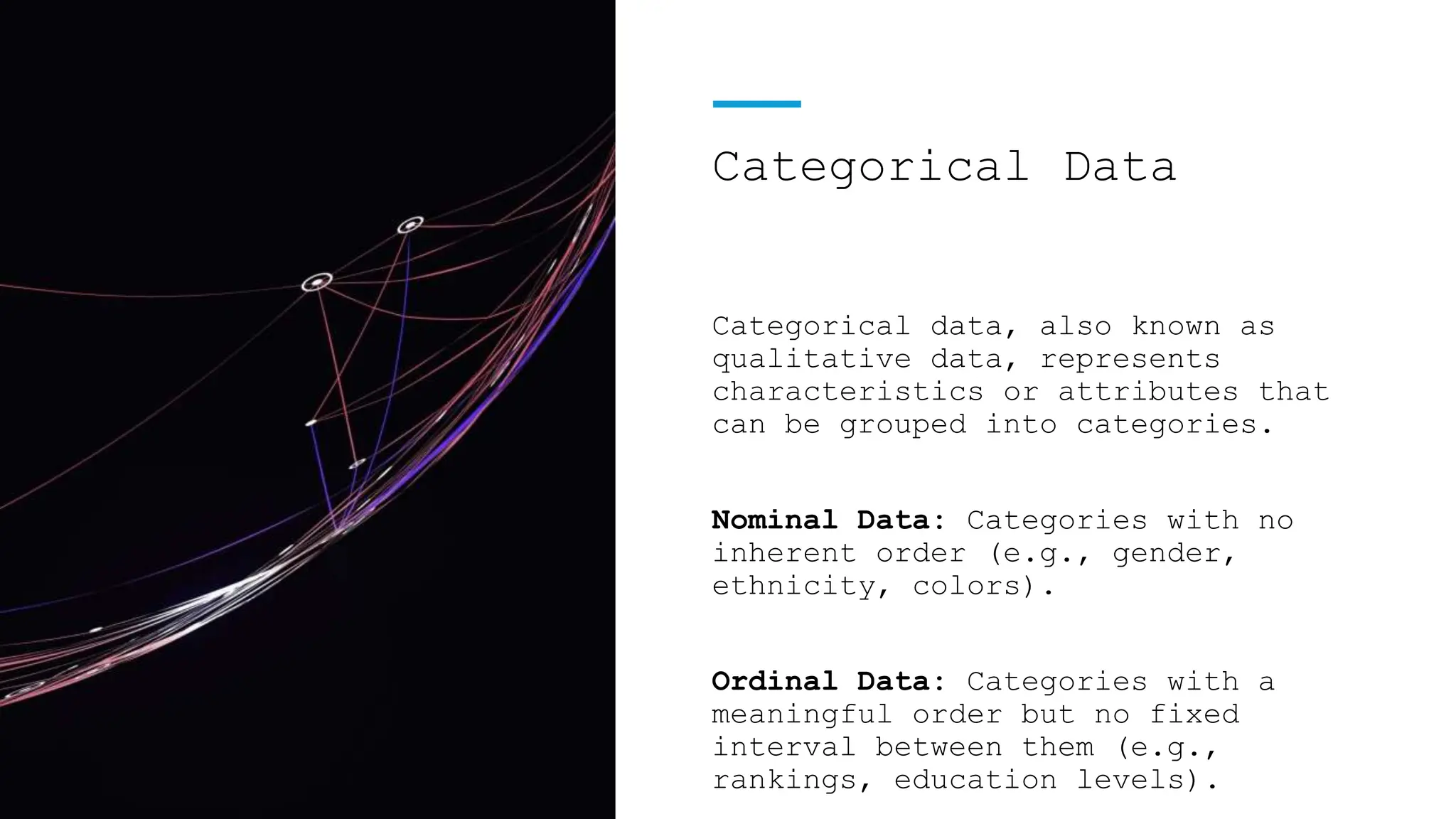 Categorical Data
Categorical data, also known as
qualitative data, represents
characteristics or attributes that
can be grouped into categories.
Nominal Data: Categories with no
inherent order (e.g., gender,
ethnicity, colors).
Ordinal Data: Categories with a
meaningful order but no fixed
interval between them (e.g.,
rankings, education levels).
 