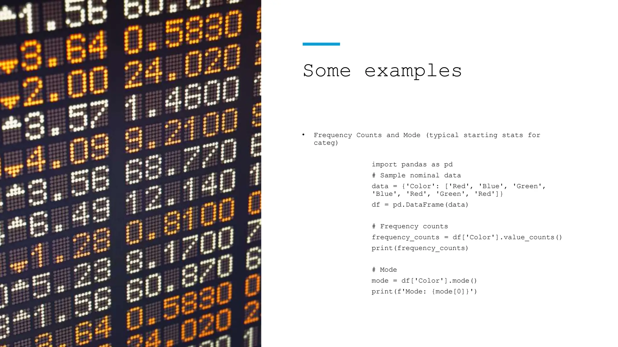 Some examples
• Frequency Counts and Mode (typical starting stats for
categ)
import pandas as pd
# Sample nominal data
data = {'Color': ['Red', 'Blue', 'Green',
'Blue', 'Red', 'Green', 'Red']}
df = pd.DataFrame(data)
# Frequency counts
frequency_counts = df['Color'].value_counts()
print(frequency_counts)
# Mode
mode = df['Color'].mode()
print(f'Mode: {mode[0]}')
 