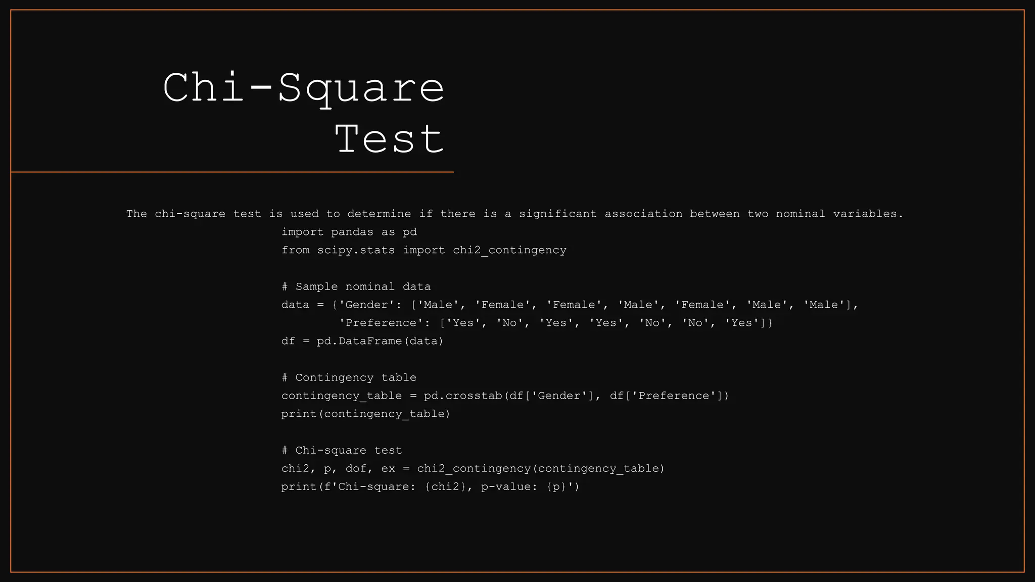 Chi-Square
Test
The chi-square test is used to determine if there is a significant association between two nominal variables.
import pandas as pd
from scipy.stats import chi2_contingency
# Sample nominal data
data = {'Gender': ['Male', 'Female', 'Female', 'Male', 'Female', 'Male', 'Male'],
'Preference': ['Yes', 'No', 'Yes', 'Yes', 'No', 'No', 'Yes']}
df = pd.DataFrame(data)
# Contingency table
contingency_table = pd.crosstab(df['Gender'], df['Preference'])
print(contingency_table)
# Chi-square test
chi2, p, dof, ex = chi2_contingency(contingency_table)
print(f'Chi-square: {chi2}, p-value: {p}')
 