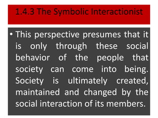 1.4.3 The Symbolic Interactionist
• This perspective presumes that it
is only through these social
behavior of the people that
society can come into being.
Society is ultimately created,
maintained and changed by the
social interaction of its members.
 