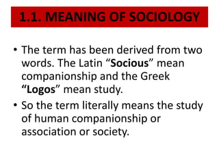 1.1. MEANING OF SOCIOLOGY
• The term has been derived from two
words. The Latin “Socious” mean
companionship and the Greek
“Logos” mean study.
• So the term literally means the study
of human companionship or
association or society.
 