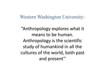 Western Washington University:
‘’Anthropology explores what it
means to be human.
Anthropology is the scientific
study of humankind in all the
cultures of the world, both past
and present’’
 