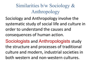 Similarities b/w Sociology &
Anthropology
Sociology and Anthropology involve the
systematic study of social life and culture in
order to understand the causes and
consequences of human action.
Sociologists and Anthropologists study
the structure and processes of traditional
culture and modern, industrial societies in
both western and non-western cultures.
 