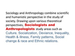 Sociology and Anthropology combine scientific
and humanistic perspective in the study of
society. Drawing upon various theoretical
perspectives, Sociologists and
Anthropologists study areas such as
Culture, Socialization, Deviance, Inequality,
Health & illness, Family patterns, Social
change & race and Ethnic relations.
 
