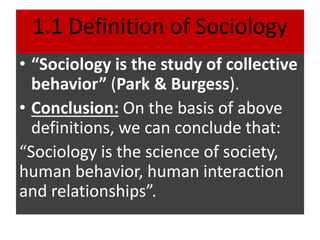 1.1 Definition of Sociology
• “Sociology is the study of collective
behavior” (Park & Burgess).
• Conclusion: On the basis of above
definitions, we can conclude that:
“Sociology is the science of society,
human behavior, human interaction
and relationships”.
 
