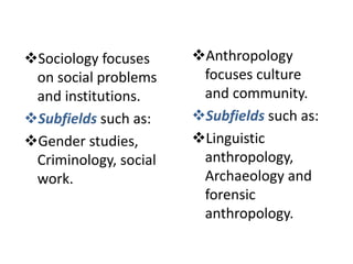 Sociology focuses
on social problems
and institutions.
Subfields such as:
Gender studies,
Criminology, social
work.
Anthropology
focuses culture
and community.
Subfields such as:
Linguistic
anthropology,
Archaeology and
forensic
anthropology.
 