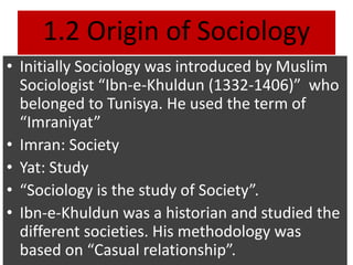 1.2 Origin of Sociology
• Initially Sociology was introduced by Muslim
Sociologist “Ibn-e-Khuldun (1332-1406)” who
belonged to Tunisya. He used the term of
“Imraniyat”
• Imran: Society
• Yat: Study
• “Sociology is the study of Society”.
• Ibn-e-Khuldun was a historian and studied the
different societies. His methodology was
based on “Casual relationship”.
 