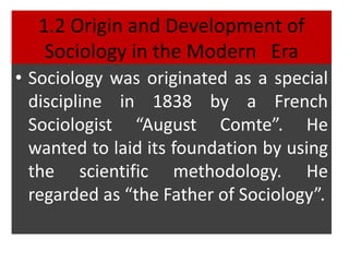 1.2 Origin and Development of
Sociology in the Modern Era
• Sociology was originated as a special
discipline in 1838 by a French
Sociologist “August Comte”. He
wanted to laid its foundation by using
the scientific methodology. He
regarded as “the Father of Sociology”.
 