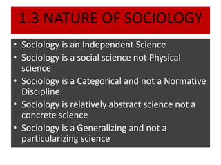 1.3 NATURE OF SOCIOLOGY
• Sociology is an Independent Science
• Sociology is a social science not Physical
science
• Sociology is a Categorical and not a Normative
Discipline
• Sociology is relatively abstract science not a
concrete science
• Sociology is a Generalizing and not a
particularizing science
 