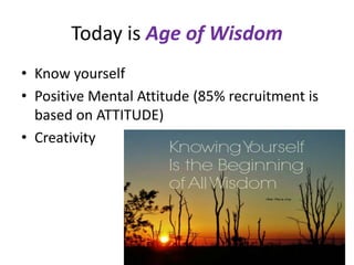 Today is Age of Wisdom
• Know yourself
• Positive Mental Attitude (85% recruitment is
based on ATTITUDE)
• Creativity
 