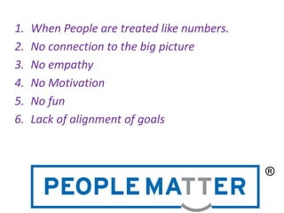 1. When People are treated like numbers.
2. No connection to the big picture
3. No empathy
4. No Motivation
5. No fun
6. Lack of alignment of goals
 
