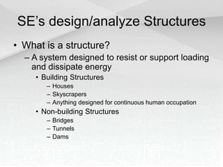 SE’s design/analyze Structures
• What is a structure?
– A system designed to resist or support loading
and dissipate energy
• Building Structures
– Houses
– Skyscrapers
– Anything designed for continuous human occupation
• Non-building Structures
– Bridges
– Tunnels
– Dams
 