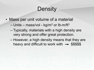 Density
• Mass per unit volume of a material
– Units – mass/vol - kg/m3 or lb-m/ft3
– Typically, materials with a high density are
very strong and offer great protection.
– However, a high density means that they are
heavy and difficult to work with $$$$$
 
