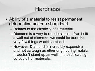Hardness
• Ability of a material to resist permanent
deformation under a sharp load
– Relates to the elasticity of a material
– Diamond is a very hard substance. If we built
a wall out of diamond, we could be sure that
very few things would scratch it.
– However, Diamond is incredibly expensive
and not as tough as other engineering metals.
It wouldn’t stand up as well in impact loading
versus other materials.
 