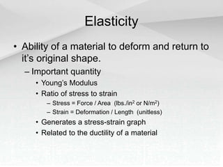 Elasticity
• Ability of a material to deform and return to
it’s original shape.
– Important quantity
• Young’s Modulus
• Ratio of stress to strain
– Stress = Force / Area (lbs./in2 or N/m2)
– Strain = Deformation / Length (unitless)
• Generates a stress-strain graph
• Related to the ductility of a material
 