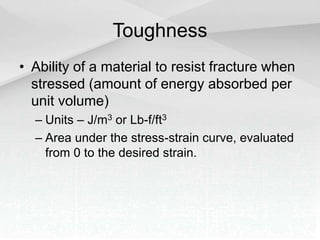 Toughness
• Ability of a material to resist fracture when
stressed (amount of energy absorbed per
unit volume)
– Units – J/m3 or Lb-f/ft3
– Area under the stress-strain curve, evaluated
from 0 to the desired strain.
 