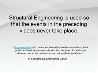 Structural Engineering is used so
that the events in the preceding
videos never take place.
“Engineers shall hold paramount the safety, health and welfare of the
public and shall strive to comply with the principles of sustainable
development in the performance of their professional duties. “
- 1st Fundamental Engineering Canon
 