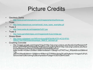 Picture Credits
• Geodesic Dome
– http://www.ecophotoexplorers.com/images/antarctica/Dome.jpg
• Truss
– http://www.classictruss.com/art/wodd_truss_types_examples.gif
• Truss 2
– http://www.wwta.ab.ca/images/pic%201.jpg
• Truss 3
– http://www.garrettsbridges.com/images/pratt-truss-bridge.jpg
• Stress-Strain
– http://www.mittalsteel.com/NR/rdonlyres/8E6DAA96-67F0-4C32-8702-
FB02211647D9/0/InlandAutoApps_MildCS_ssGraph.gif
• Crushing Concrete
– http://images.google.com/imgres?imgurl=http://cee.engr.ucdavis.edu/faculty/chai/Research/P
lanar%2520Wall%2520Stability/Wallcolumn5.jpg&imgrefurl=http://cee.engr.ucdavis.edu/facul
ty/chai/Research/Planar%2520Wall%2520Stability/struct-
walls.htm&h=432&w=293&sz=38&hl=en&start=10&sig2=u3TW2TnwJ_IRSpfaQhJuUQ&tbnid
=7g-
JN0VhU59wxM:&tbnh=126&tbnw=85&ei=qUTYR56oL6jmigGFuaiFAg&prev=/images%3Fq%
3Dconcrete%2Bcrushing%2Bcompression%26gbv%3D2%26hl%3Den
 