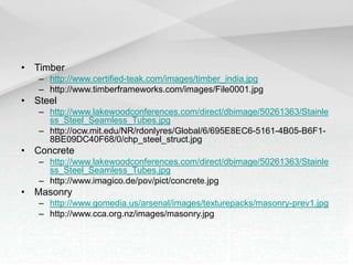 • Timber
– http://www.certified-teak.com/images/timber_india.jpg
– http://www.timberframeworks.com/images/File0001.jpg
• Steel
– http://www.lakewoodconferences.com/direct/dbimage/50261363/Stainle
ss_Steel_Seamless_Tubes.jpg
– http://ocw.mit.edu/NR/rdonlyres/Global/6/695E8EC6-5161-4B05-B6F1-
8BE09DC40F68/0/chp_steel_struct.jpg
• Concrete
– http://www.lakewoodconferences.com/direct/dbimage/50261363/Stainle
ss_Steel_Seamless_Tubes.jpg
– http://www.imagico.de/pov/pict/concrete.jpg
• Masonry
– http://www.gomedia.us/arsenal/images/texturepacks/masonry-prev1.jpg
– http://www.cca.org.nz/images/masonry.jpg
 