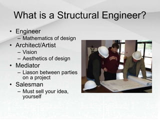 What is a Structural Engineer?
• Engineer
– Mathematics of design
• Architect/Artist
– Vision
– Aesthetics of design
• Mediator
– Liason between parties
on a project
• Salesman
– Must sell your idea,
yourself
 