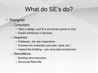 What do SE’s do?
• Designer
– Consultant
• Take a design, and fit a structural system to that
• Expert witnesses in lawsuits
– Inspector
• Fieldwork, Job site inspections
• Oversee the materials (concrete, steel, etc.)
• Inspect the building – pre- and post-construction
– Demolitions
• Building deconstruction
• Structural Retro-fits
 