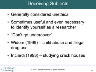 10
© 2018 Cengage Learning. All Rights Reserved.
Deceiving Subjects
• Generally considered unethical
• Sometimes useful and even necessary
to identify yourself as a researcher
• “Don’t go undercover”
• Widom (1999) – child abuse and illegal
drug use
• Inciardi (1993) – studying crack houses
 