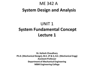 UNIT 1
System Fundamental Concept
Lecture 1
Dr. Kailash Chaudhary
Ph.D. (Mechanical Design), M.E. (P & I), B.E. (Mechanical Engg)
Assistant Professor
Department of Mechanical Engineering
MBM Engineering College
ME 342 A
System Design and Analysis
 