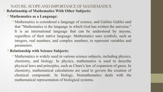 NATURE, SCOPEAND IMPORTANCE OF MATHEMATICS
• Relationship of Mathematics With Other Subjects:
Mathematics as a Language:
Mathematics is considered a language of science, and Galileo Galilei said
that "Mathematics is the language in which God has written the universe."
It is an international language that can be understood by anyone,
regardless of their native language. Mathematics uses symbols, such as
integers, real numbers, and complex numbers, to represent variables and
parameters.
Relationship with Science Subjects:
Mathematics is widely used in various science subjects, including physics,
chemistry, and biology. In physics, mathematics is used to describe
physical laws and principles, such as Chare's law of expansion of gases. In
chemistry, mathematical calculations are used to govern the creation of
chemical compounds. In biology, biomathematics deals with the
mathematical representation of biological systems.
 
