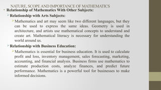 NATURE, SCOPEAND IMPORTANCE OF MATHEMATICS
• Relationship of Mathematics With Other Subjects:
Relationship with Arts Subjects:
Mathematics and art may seem like two different languages, but they
can be used to express the same ideas. Geometry is used in
architecture, and artists use mathematical concepts to understand and
create art. Mathematical literacy is necessary for understanding the
world around us.
Relationship with Business Education:
Mathematics is essential for business education. It is used to calculate
profit and loss, inventory management, sales forecasting, marketing,
accounting, and financial analysis. Business firms use mathematics to
estimate production costs, analyze finances, and predict future
performance. Mathematics is a powerful tool for businesses to make
informed decisions.
 