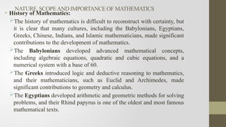 NATURE, SCOPEAND IMPORTANCE OF MATHEMATICS
• History of Mathematics:
The history of mathematics is difficult to reconstruct with certainty, but
it is clear that many cultures, including the Babylonians, Egyptians,
Greeks, Chinese, Indians, and Islamic mathematicians, made significant
contributions to the development of mathematics.
The Babylonians developed advanced mathematical concepts,
including algebraic equations, quadratic and cubic equations, and a
numerical system with a base of 60.
The Greeks introduced logic and deductive reasoning to mathematics,
and their mathematicians, such as Euclid and Archimedes, made
significant contributions to geometry and calculus.
The Egyptians developed arithmetic and geometric methods for solving
problems, and their Rhind papyrus is one of the oldest and most famous
mathematical texts.
 
