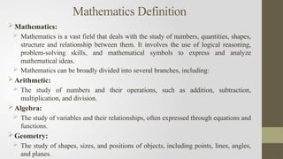 Mathematics Definition
Mathematics:
 Mathematics is a vast field that deals with the study of numbers, quantities, shapes,
structure and relationship between them. It involves the use of logical reasoning,
problem-solving skills, and mathematical symbols to express and analyze
mathematical ideas.
 Mathematics can be broadly divided into several branches, including:
Arithmetic:
 The study of numbers and their operations, such as addition, subtraction,
multiplication, and division.
Algebra:
 The study of variables and their relationships, often expressed through equations and
functions.
Geometry:
 The study of shapes, sizes, and positions of objects, including points, lines, angles,
and planes.
 