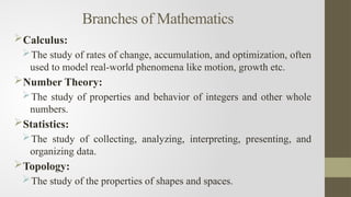 Branches of Mathematics
Calculus:
The study of rates of change, accumulation, and optimization, often
used to model real-world phenomena like motion, growth etc.
Number Theory:
The study of properties and behavior of integers and other whole
numbers.
Statistics:
The study of collecting, analyzing, interpreting, presenting, and
organizing data.
Topology:
The study of the properties of shapes and spaces.
 