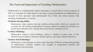 The Need and Importance of Teaching Mathematics:
Mathematics is a fundamental subject that plays a crucial role in various aspects of
life. It is essential for individuals to develop a strong foundation in mathematics to
succeed in their personal and professional lives. Here are some reasons why
teaching mathematics is crucial:
Problem-Solving Skills:
Mathematics helps students develop problem-solving skills, which are essential for
everyday life. By learning mathematical concepts, students can approach problems in a
logical and methodical way, making them more effective problem solvers.
Critical Thinking:
Mathematics requires critical thinking, which is valuable in many areas of life.
Students learn to analyze situations, identify patterns, and make informed decisions.
Science and Technology:
Mathematics is the language of science and technology. Without a strong understanding
of mathematical concepts, students may struggle to comprehend scientific and
technological advancements.
 