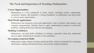 The Need and Importance of Teaching Mathematics:
Career Opportunities:
Mathematics is a key component in many careers, including science, engineering,
economics, finance, and medicine. A strong foundation in mathematics can open doors
to various career opportunities.
Real-World Applications:
Mathematics has numerous real-world applications, such as finance, data analysis, and
computer programming. Students learn to apply mathematical concepts to real-world
problems, making them more relevant and engaging.
Building Confidence:
Mathematics can help build confidence in students, especially when they understand
and can apply mathematical concepts to solve problems.
Developing Analytical Skills:
Mathematics helps students develop analytical skills, which are essential for evaluating
information, making informed decisions, and solving complex problems.
 