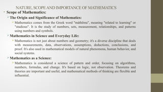 NATURE, SCOPEAND IMPORTANCE OF MATHEMATICS
• Scope of Mathematics:
The Origin and Significance of Mathematics:
Mathematics comes from the Greek word "máthēma", meaning "related to learning" or
"studious". It is the study of numbers, sets, measurement, relationships, and patterns
using numbers and symbols.
Mathematics in Science and Everyday Life:
Mathematics is not just about numbers and geometry; it's a diverse discipline that deals
with measurements, data, observations, assumptions, deductions, conclusions, and
proof. It's also used in mathematical models of natural phenomena, human behavior, and
social systems.
Mathematics as a Science:
Mathematics is considered a science of pattern and order, focusing on algorithms,
numbers, formulas, and change. It's based on logic, not observation. Theorems and
theories are important and useful, and mathematical methods of thinking are flexible and
influential.
 
