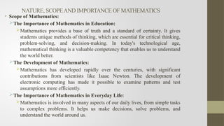 NATURE, SCOPEAND IMPORTANCE OF MATHEMATICS
• Scope of Mathematics:
The Importance of Mathematics in Education:
Mathematics provides a base of truth and a standard of certainty. It gives
students unique methods of thinking, which are essential for critical thinking,
problem-solving, and decision-making. In today's technological age,
mathematical thinking is a valuable competency that enables us to understand
the world better.
The Development of Mathematics:
Mathematics has developed rapidly over the centuries, with significant
contributions from scientists like Isaac Newton. The development of
electronic computing has made it possible to examine patterns and test
assumptions more efficiently.
The Importance of Mathematics in Everyday Life:
Mathematics is involved in many aspects of our daily lives, from simple tasks
to complex problems. It helps us make decisions, solve problems, and
understand the world around us.
 