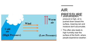 AIR
PRESSURE
• When atmospheric
pressure is high, air is
pushed down toward the
surface, meaning rain and
moisture don't accumulate.
• This often also leads to
high humidity near the
surface of the Earth, where
people experience weather.
 