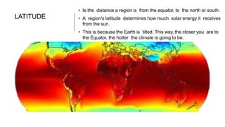 LATITUDE
• Is the distance a region is from the equator, to the north or south.
• A region's latitude determines how much solar energy it receives
from the sun.
• This is because the Earth is tilted. This way, the closer you are to
the Equator, the hotter the climate is going to be.
 